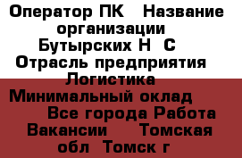 Оператор ПК › Название организации ­ Бутырских Н. С. › Отрасль предприятия ­ Логистика › Минимальный оклад ­ 18 000 - Все города Работа » Вакансии   . Томская обл.,Томск г.